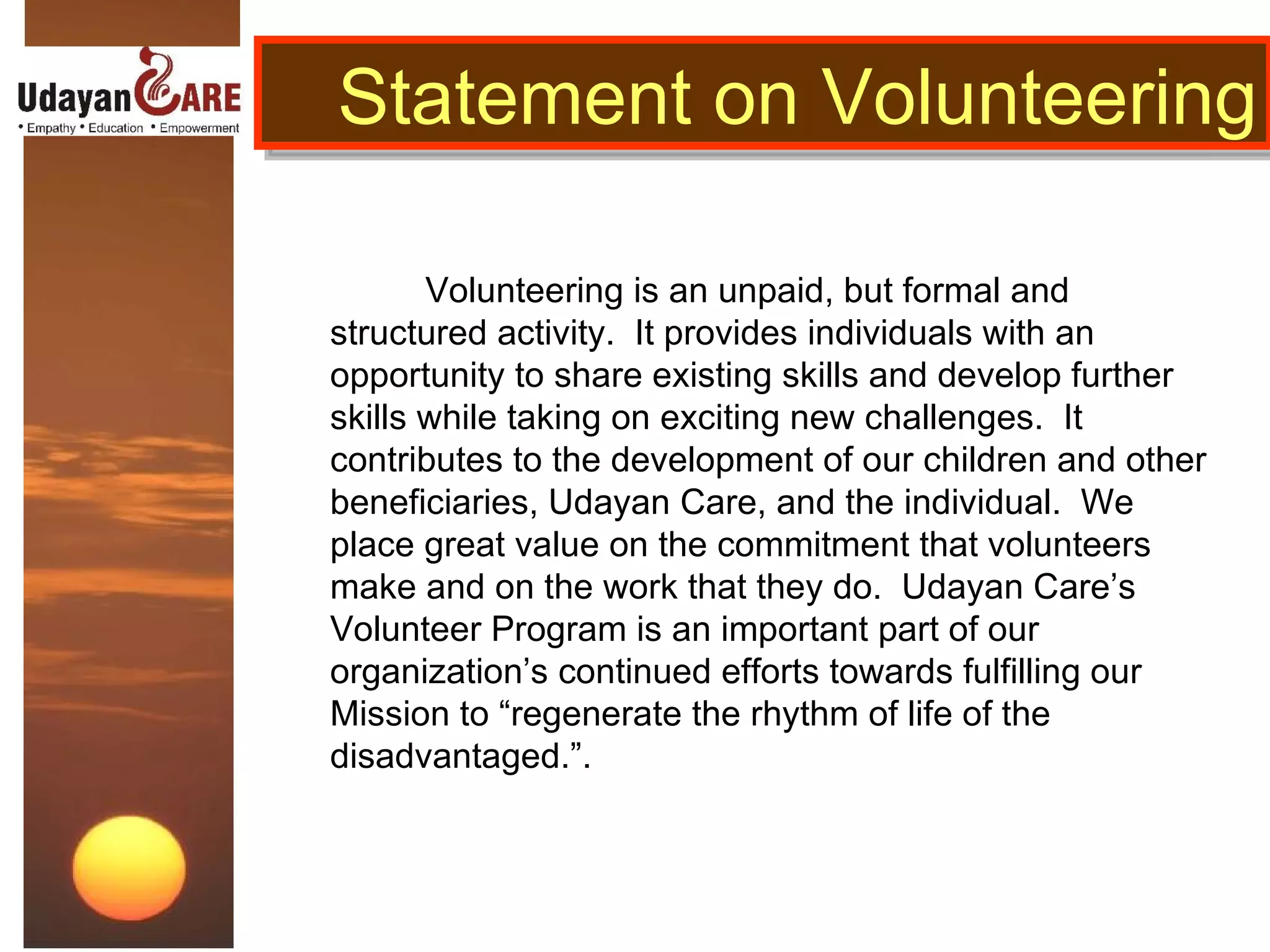 Volunteering is an unpaid, but formal and structured activity.  It provides individuals with an opportunity to share existing skills and develop further skills while taking on exciting new challenges.  It contributes to the development of our children and other beneficiaries, Udayan Care, and the individual.  We place great value on the commitment that volunteers make and on the work that they do.  Udayan Care’s Volunteer Program is an important part of our organization’s continued efforts towards fulfilling our Mission to “regenerate the rhythm of life of the disadvantaged.”.  Statement on Volunteering 