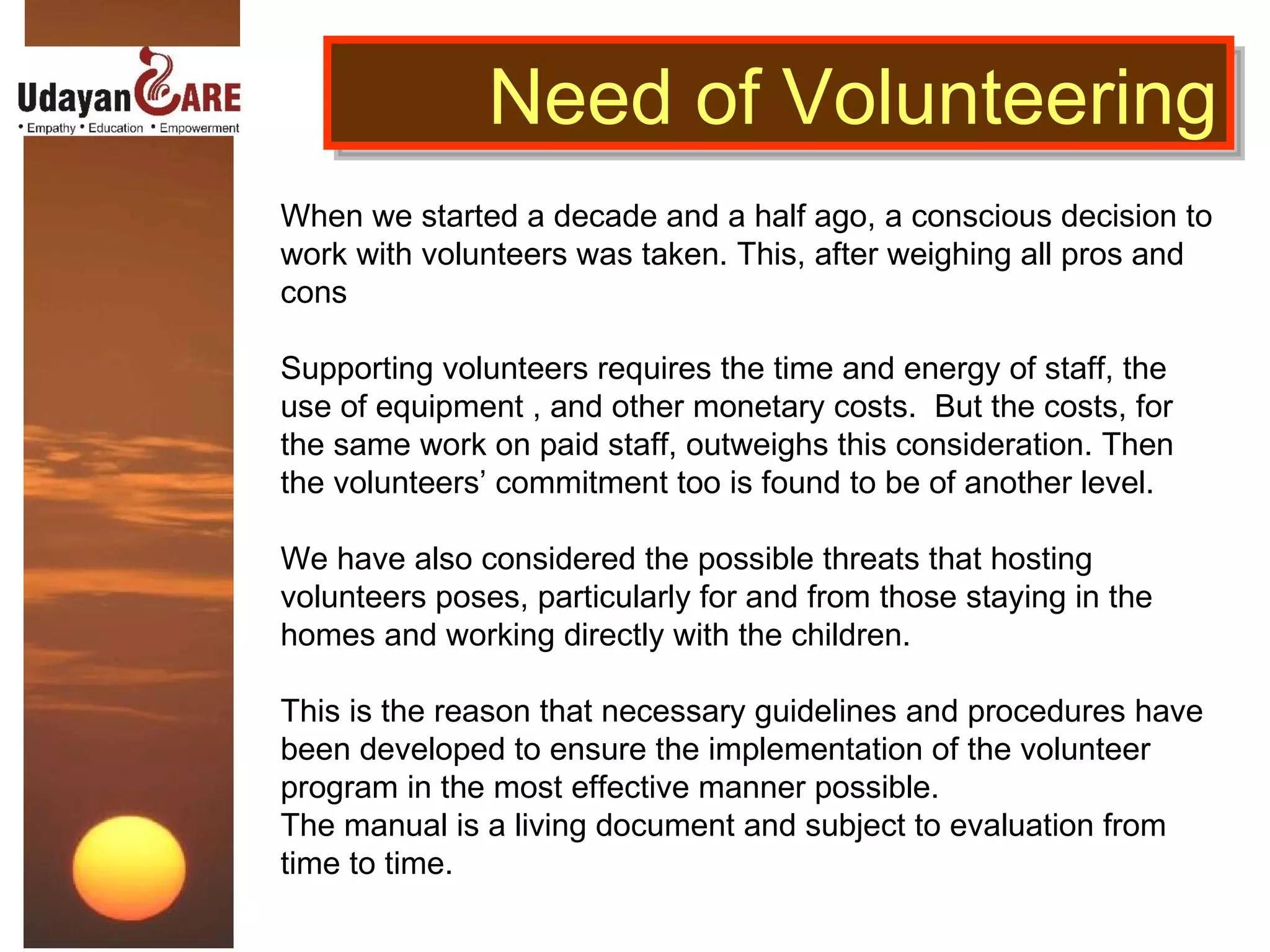 Need of Volunteering When we started a decade and a half ago, a conscious decision to work with volunteers was taken. This, after weighing all pros and cons Supporting volunteers requires the time and energy of staff, the use of equipment , and other monetary costs.  But the costs, for the same work on paid staff, outweighs this consideration. Then the volunteers’ commitment too is found to be of another level.  We have also considered the possible threats that hosting volunteers poses, particularly for and from those staying in the homes and working directly with the children.  This is the reason that necessary guidelines and procedures have been developed to ensure the implementation of the volunteer program in the most effective manner possible. The manual is a living document and subject to evaluation from time to time. 