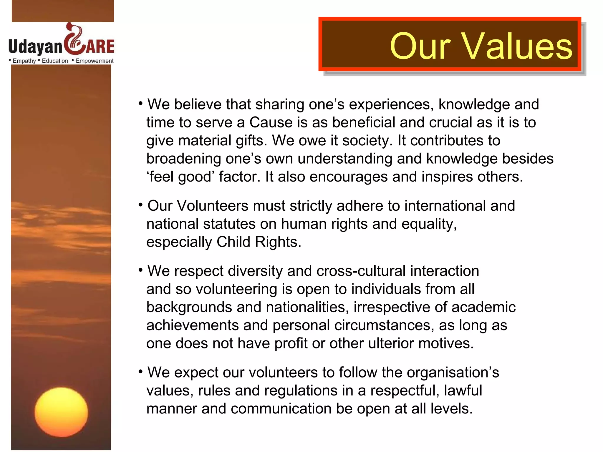 We believe that sharing one’s experiences, knowledge and  time to serve a Cause is as beneficial and crucial as it is to  give material gifts. We owe it society. It contributes to  broadening one’s own understanding and knowledge besides  ‘ feel good’ factor. It also encourages and inspires others. Our Volunteers must strictly adhere to international and  national statutes on human rights and equality,  especially Child Rights.  We respect diversity and cross-cultural interaction  and so volunteering is open to individuals from all  backgrounds and nationalities, irrespective of academic  achievements and personal circumstances, as long as  one does not have profit or other ulterior motives. We expect our volunteers to follow the organisation’s  values, rules and regulations in a respectful, lawful  manner and communication be open at all levels. Our Values 