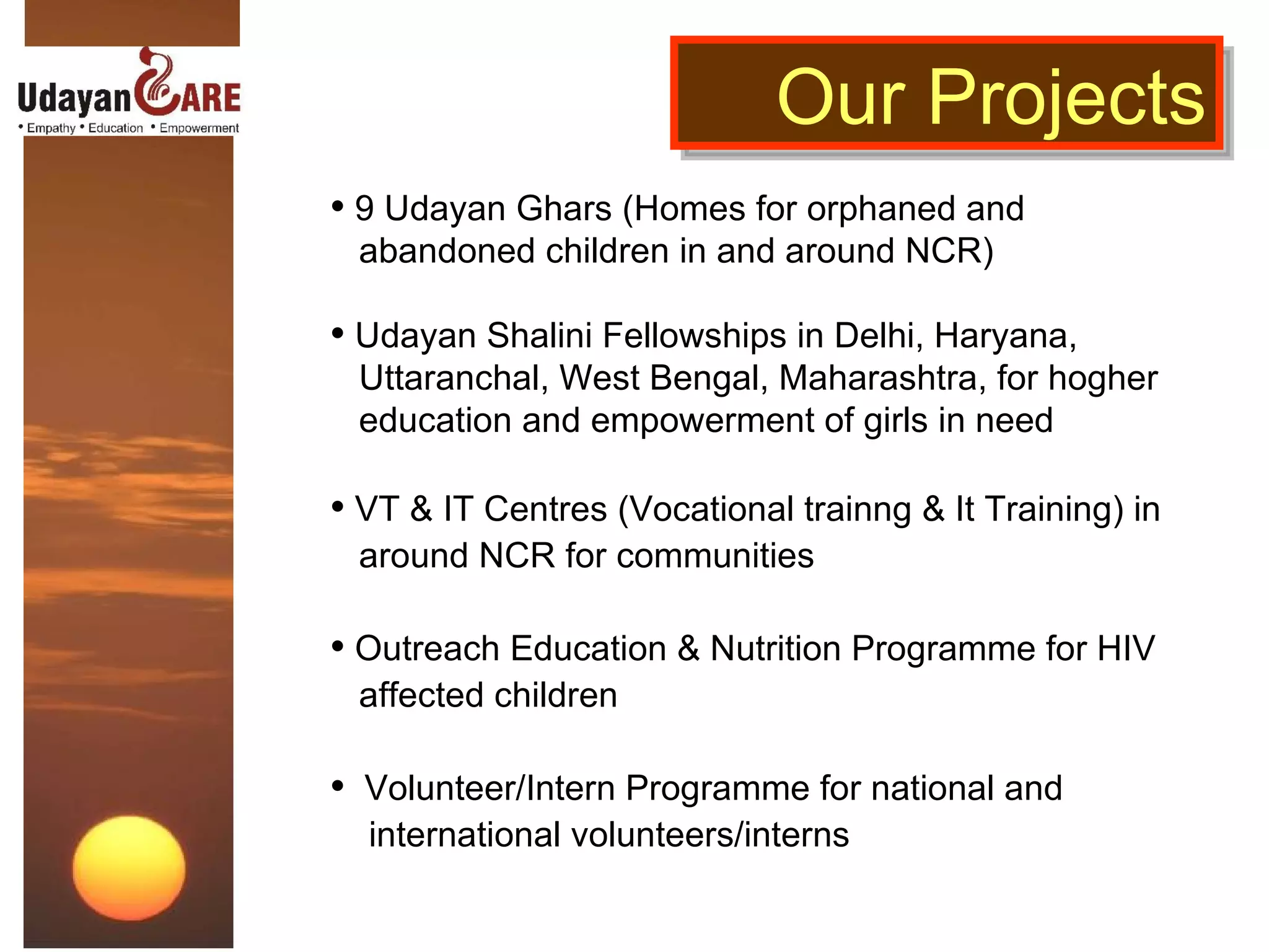 9 Udayan Ghars (Homes for orphaned and  abandoned children in and around NCR) Udayan Shalini Fellowships in Delhi, Haryana,  Uttaranchal, West Bengal, Maharashtra, for hogher  education and empowerment of girls in need VT & IT Centres (Vocational trainng & It Training) in  around NCR for communities Outreach Education & Nutrition Programme for HIV  affected children Volunteer/Intern Programme for national and  international volunteers/interns Our Projects 