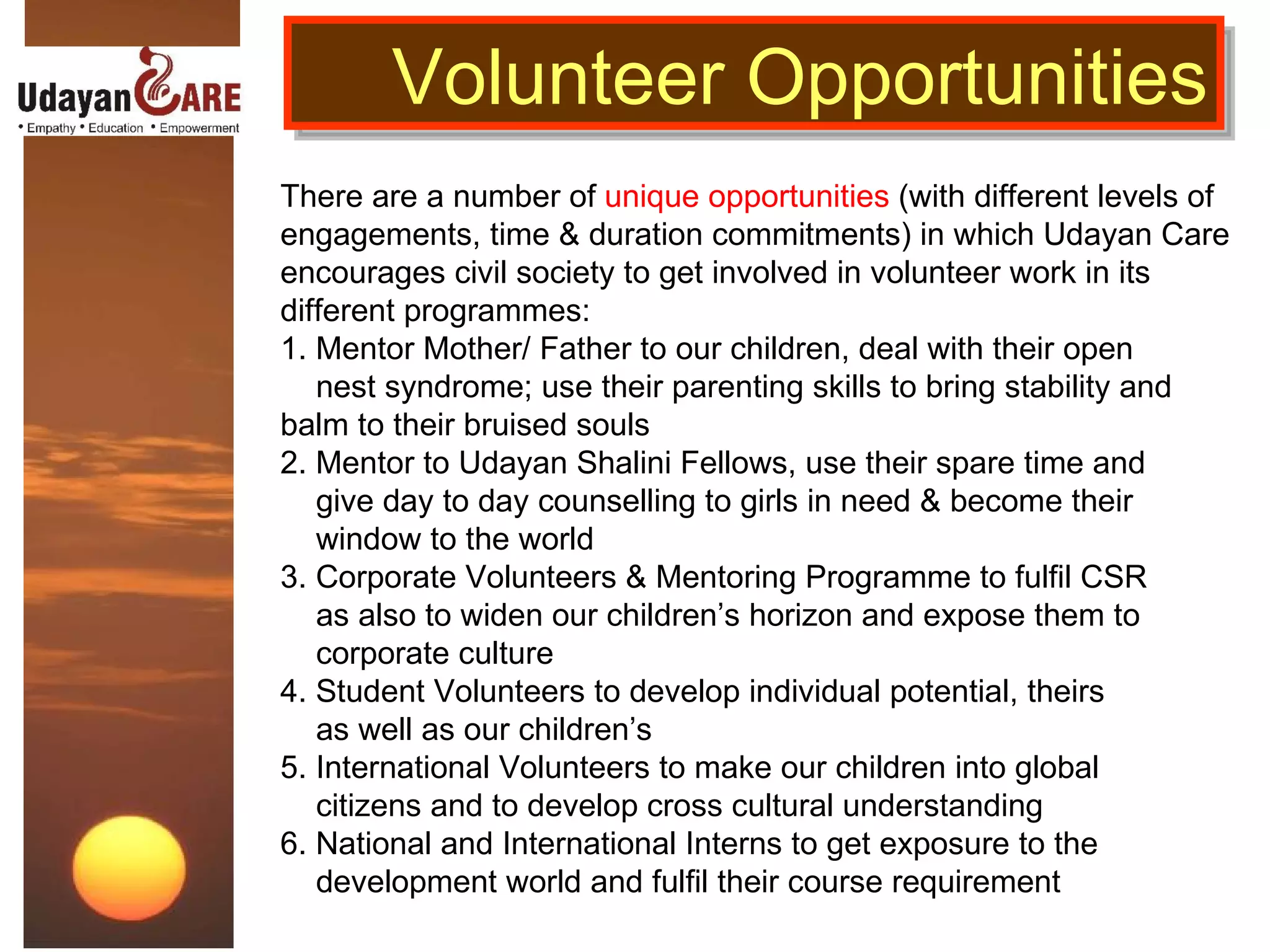 There are a number of  unique opportunities  (with different levels of engagements, time & duration commitments) in which Udayan Care encourages civil society to get involved in volunteer work in its different programmes:  1. Mentor Mother/ Father to our children, deal with their open  nest syndrome; use their parenting skills to bring stability and balm to their bruised souls  2. Mentor to Udayan Shalini Fellows, use their spare time and  give day to day counselling to girls in need & become their  window to the world 3. Corporate Volunteers & Mentoring Programme to fulfil CSR  as also to widen our children’s horizon and expose them to  corporate culture 4. Student Volunteers to develop individual potential, theirs  as well as our children’s 5. International Volunteers to make our children into global  citizens and to develop cross cultural understanding 6. National and International Interns to get exposure to the  development world and fulfil their course requirement Volunteer Opportunities 