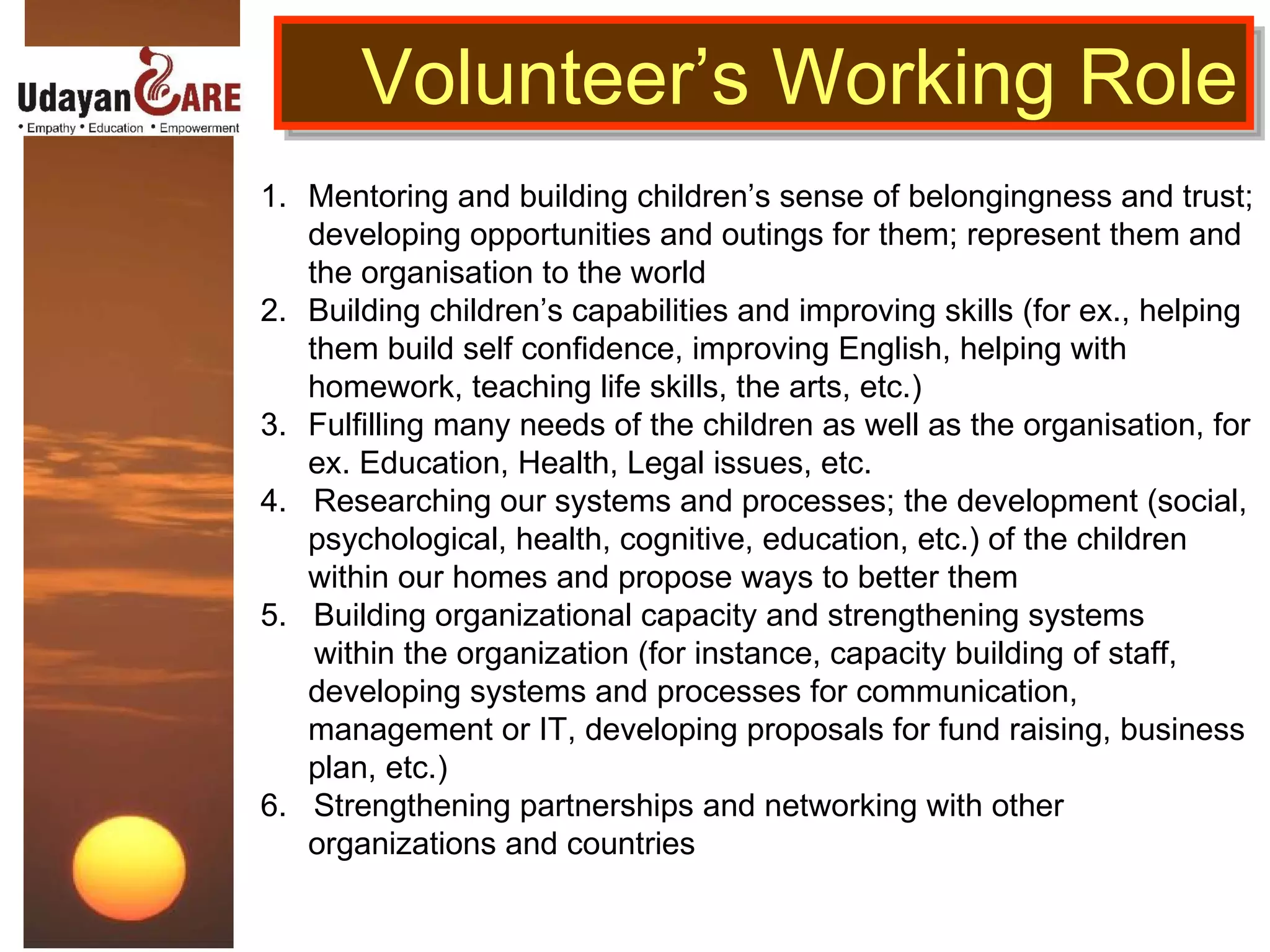 Mentoring and building children’s sense of belongingness and trust; developing opportunities and outings for them; represent them and the organisation to the world Building children’s capabilities and improving skills (for ex., helping them build self confidence, improving English, helping with homework, teaching life skills, the arts, etc.) Fulfilling many needs of the children as well as the organisation, for ex. Education, Health, Legal issues, etc.  4.  Researching  our systems and processes; the development (social, psychological, health, cognitive, education, etc.) of the children within our homes and propose ways to better them  5.  Building organizational capacity and strengthening systems  within the organization (for instance, capacity building of staff, developing systems and processes for communication, management or IT, developing proposals for fund raising, business plan, etc.) 6.  Strengthening partnerships and networking with other organizations and countries Volunteer’s Working Role 