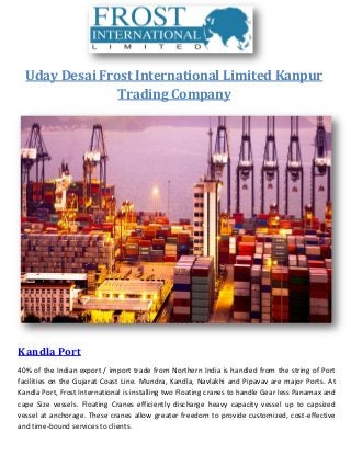 Uday Desai Frost International Limited Kanpur
Trading Company
Kandla Port
40% of the Indian export / import trade from Northern India is handled from the string of Port
facilities on the Gujarat Coast Line. Mundra, Kandla, Navlakhi and Pipavav are major Ports. At
Kandla Port, Frost International is installing two Floating cranes to handle Gear less Panamax and
cape Size vessels. Floating Cranes efficiently discharge heavy capacity vessel up to capsized
vessel at anchorage. These cranes allow greater freedom to provide customized, cost-effective
and time-bound services to clients.
 