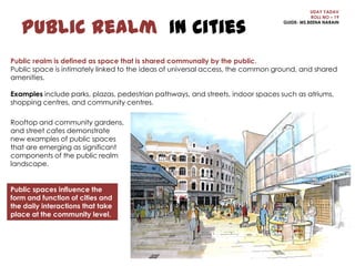 Public Realm In Cities

UDAY YADAV
ROLL NO – 19
GUIDE- MS.BEENA NARAIN

Public realm is defined as space that is shared communally by the public.
Public space is intimately linked to the ideas of universal access, the common ground, and shared
amenities.
Examples include parks, plazas, pedestrian pathways, and streets, indoor spaces such as atriums,
shopping centres, and community centres.
Rooftop and community gardens,
and street cafes demonstrate
new examples of public spaces
that are emerging as significant
components of the public realm
landscape.

Public spaces influence the
form and function of cities and
the daily interactions that take
place at the community level.

 