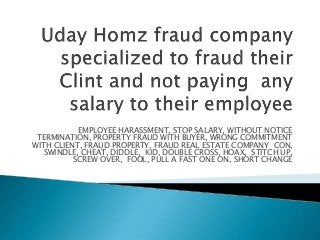 EMPLOYEE HARASSMENT, STOP SALARY, WITHOUT NOTICE
TERMINATION, PROPERTY FRAUD WITH BUYER, WRONG COMMITMENT
WITH CLIENT, FRAUD PROPERTY, FRAUD REAL ESTATE COMPANY CON,
SWINDLE, CHEAT, DIDDLE, KID, DOUBLE CROSS, HOAX, STITCH UP,
SCREW OVER, FOOL, PULL A FAST ONE ON, SHORT CHANGE
 