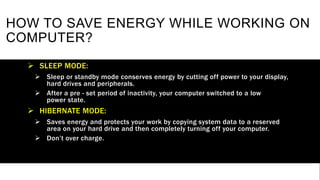 HOW TO SAVE ENERGY WHILE WORKING ON
COMPUTER?
 SLEEP MODE:
 Sleep or standby mode conserves energy by cutting off power to your display,
hard drives and peripherals.
 After a pre - set period of inactivity, your computer switched to a low
power state.
 HIBERNATE MODE:
 Saves energy and protects your work by copying system data to a reserved
area on your hard drive and then completely turning off your computer.
 Don’t over charge.
 