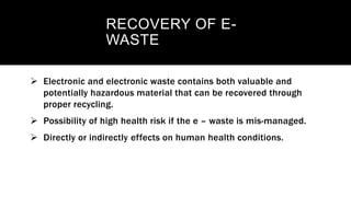 RECOVERY OF E-
WASTE
 Electronic and electronic waste contains both valuable and
potentially hazardous material that can be recovered through
proper recycling.
 Possibility of high health risk if the e – waste is mis-managed.
 Directly or indirectly effects on human health conditions.
 