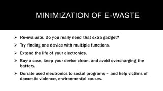 MINIMIZATION OF E-WASTE
 Re-evaluate. Do you really need that extra gadget?
 Try finding one device with multiple functions.
 Extend the life of your electronics.
 Buy a case, keep your device clean, and avoid overcharging the
battery.
 Donate used electronics to social programs – and help victims of
domestic violence, environmental causes.
 