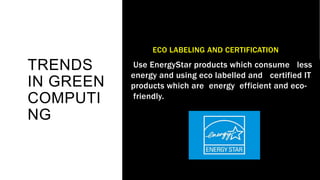 TRENDS
IN GREEN
COMPUTI
NG
ECO LABELING AND CERTIFICATION
Use EnergyStar products which consume less
energy and using eco labelled and certified IT
products which are energy efficient and eco-
friendly.
 