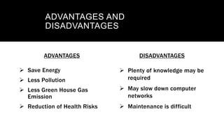 ADVANTAGES
 Save Energy
 Less Pollution
 Less Green House Gas
Emission
 Reduction of Health Risks
DISADVANTAGES
 Plenty of knowledge may be
required
 May slow down computer
networks
 Maintenance is difficult
ADVANTAGES AND
DISADVANTAGES
 