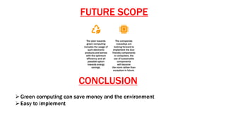 FUTURE SCOPE
CONCLUSION
Green computing can save money and the environment
Easy to implement
The plan towards
green computing
includes the usage of
such electronic
products and serves
with the optimum
efficiency and all
possible option
towards energy
savings.
The companies
nowadays are
looking forward to
implement the Eco-
friendly components
in computers, the
use of sustainable
components
will become
the norm rather than
exception in future.
 