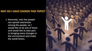  Generally, only few people
can spread awareness
among the people, so I
would like to be one of them
and would like to take part
in bringing some changes in
the environment and make
the world Green.
WHY DO I HAVE CHOSEN THIS TOPIC?
 