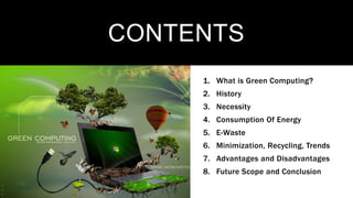 1. What is Green Computing?
2. History
3. Necessity
4. Consumption Of Energy
5. E-Waste
6. Minimization, Recycling, Trends
7. Advantages and Disadvantages
8. Future Scope and Conclusion
CONTENTS
 