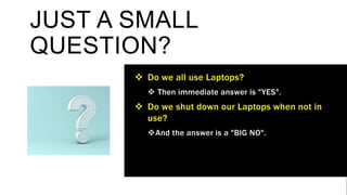 JUST A SMALL
QUESTION?
 Do we all use Laptops?
 Then immediate answer is "YES".
 Do we shut down our Laptops when not in
use?
And the answer is a "BIG NO".
 