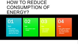 HOW TO REDUCE
CONSUMPTION OF
ENERGY?
Turn
•Turn of the
computer when
not in use, if it is
just for an hour.
01
Use
•Use power save
mode.
02
Use
•Use energy
star rated
products.
03
Use
•Use LCDs instead
of CRTs as they
are more power
efficient.
04
 