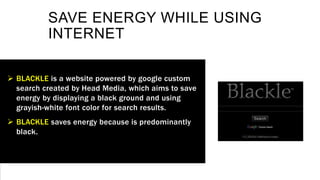 SAVE ENERGY WHILE USING
INTERNET
 BLACKLE is a website powered by google custom
search created by Head Media, which aims to save
energy by displaying a black ground and using
grayish-white font color for search results.
 BLACKLE saves energy because is predominantly
black.
 