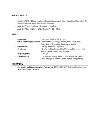 ACHIEVEMENTS
• Received “GSK - Global Employee Recognition Award” from GlaxoSmithKline client for
the design and development of Kosh and Bots.
• Awarded “Orion Employee of the year” - 2017-2018
• Awarded “Best employee of the Quarter” - Q3 – 2018
SKILLS
• Languages : Java, Java script, HTML5, CSS3
• Other technologies/services : Apache Kafka, Hadoop, Docker, AWS, Azure, Solr,
ElasticSearch, Zoomdata, StreamSets, Jenkins
• Frameworks : Spring, Hibernate, AngularJS
• Databases : Oracle, MySQL, PostgreSQL, Microsoft SQL Server, AWS
Redshift, AWS Athena, Hive, Impala
• Version Control : SVN, Git
• Knowledge on : Kubernetes, Python, Node JS, Electron JS, DataBricks,
Spark, MongoDB, Netflix Eureka, Netflix Zuul gateway
EDUCATION
• Electronics and Communication Engineering (2012-2016), CVR College of Engineering –
JNTU, Hyderabad – B. Tech
 