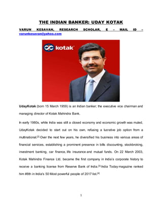 1
THE INDIAN BANKER: UDAY KOTAK
VARUN KESAVAN, RESEARCH SCHOLAR, E – MAIL ID –
varunkesavan@yahoo.com
UdayKotak (born 15 March 1959) is an Indian banker; the executive vice chairman and
managing director of Kotak Mahindra Bank.
In early 1980s, while India was still a closed economy and economic growth was muted,
UdayKotak decided to start out on his own, refusing a lucrative job option from a
multinational.[2] Over the next few years, he diversified his business into various areas of
financial services, establishing a prominent presence in bills discounting, stockbroking,
investment banking, car finance, life insurance and mutual funds. On 22 March 2003,
Kotak Mahindra Finance Ltd. became the first company in India’s corporate history to
receive a banking license from Reserve Bank of India.[3] India Today magazine ranked
him #8th in India's 50 Most powerful people of 2017 list.[4]
 