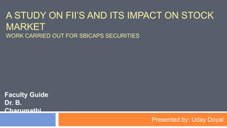 A STUDY ON FII’S AND ITS IMPACT ON STOCK
MARKET
WORK CARRIED OUT FOR SBICAPS SECURITIES
Faculty Guide
Dr. B.
Charumathi
Presented by: Uday Doyal
 
