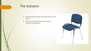 The Solution
 We should use proper chairs like those in our
library.
 They give the perfect balance between
comfort and attention.
 