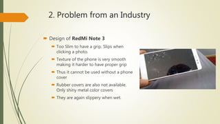 2. Problem from an Industry
 Design of RedMi Note 3
 Too Slim to have a grip. Slips when
clicking a photo.
 Texture of the phone is very smooth
making it harder to have proper grip
 Thus it cannot be used without a phone
cover
 Rubber covers are also not available.
Only shiny metal color covers
 They are again slippery when wet.
 