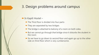 3. Design problems around campus
 In Kapili Hostel –
 The Third floor is divided into four parts-
 They are separated by two bridges
 The bridge is attached to balcony of a room on both sides.
 But we cannot go through that bridge since it disturbs the student in
the room
 So we have to go down to second floor and again go up to the other
side on third floor which is very cumbersome.
 