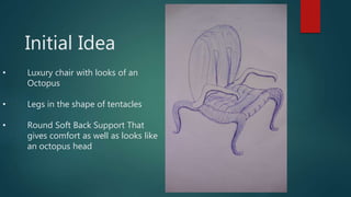 Initial Idea
• Luxury chair with looks of an
Octopus
• Legs in the shape of tentacles
• Round Soft Back Support That
gives comfort as well as looks like
an octopus head