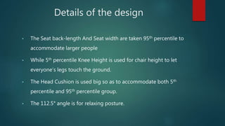 Details of the design
• The Seat back-length And Seat width are taken 95th percentile to
accommodate larger people
• While 5th percentile Knee Height is used for chair height to let
everyone’s legs touch the ground.
• The Head Cushion is used big so as to accommodate both 5th
percentile and 95th percentile group.
• The 112.5° angle is for relaxing posture.