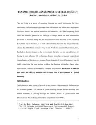 DYNAMIC ROLE OF MANAGEMENT IN GLOBAL ECONOMY
                * Prof. Dr. Uday Salunkhe and Prof. Dr. P.S. Rao



We are living in a world of sweeping changes and swift movements. In every

developing civilization a period comes when old instincts and habits prove inadequate

to altered stimuli, and ancient institutions and moralities crack like hampering shells

under the obstinate growth of life. The type of change which has been witnessed in

the realm of business during the past two centuries since the dawn of the Industrial

Revolution era in the West, is of such a fundamental character that it has materially

altered the entire fabric of man’s way of life. While the Industrial Revolution, thus,

has had its decisive impact on the environment, the latter too has reacted in turn by

having its own influence felt on business. Recent times have witnessed a significant

intensification of this two-way process. From the point of view of business, it can be

safely stated that the most serious problem that business everywhere faces today

concerns the challenge of this rapidly changing environment. An attempt is made in

this paper to critically examine the dynamic role of management in global

economy.

Introduction:

While business is the engine of growth for any country, Management is the key driver

for economic growth .The concept of global economy has now become a reality. The

Indian economy is passing through the critical phases of globalization and

liberalization. We are facing tremendous competition from MNCs.


* Prof. Dr. Uday Salunkhe, DIRECTOR and Prof. Dr. P.S. Rao, DEAN
  Prin. L.N. Welingkar Institute of Management Development and Research
  Lakhasmi Napoo Road, Matunga (East) Mumbai – 400 019




                                                                                     1
 
