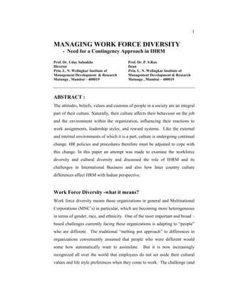 1


MANAGING WORK FORCE DIVERSITY
     - Need for a Contingency Approach in IHRM

Prof. Dr. Uday Salunkhe                    Prof. Dr. P. S.Rao
Director                                   Dean
Prin. L. N. Welingkar Institute of         Prin. L. N. Welingkar Institute of
Management Development & Research          Management Development & Research
Matunga , Mumbai – 400019                  Matunga , Mumbai – 400019



ABSTRACT :
The attitudes, beliefs, values and customs of people in a society are an integral
part of their culture. Naturally, their culture affects their behaviour on the job
and the environment within the organization, influencing their reactions to
work assignments, leadership styles, and reward systems. Like the external
and internal environments of which it is a part, culture is undergoing continual
change. HR policies and procedures therefore must be adjusted to cope with
this change. In this paper an attempt was made to examine the workforce
diversity and cultural diversity and discussed the role of IHRM and its
challenges in International Business and also how Inter country culture
differences affect HRM with Indian perspective.


Work Force Diversity -what it means?
Work force diversity means those organizations in general and Multinational
Corporations (MNC’s) in particular, which are becoming more heterogeneous
in terms of gender, race, and ethnicity. One of the most important and broad –
based challenges currently facing these organizations is adapting to “people”
who are different. The traditional “melting pot approach” to differences in
organizations conveniently assumed that people who were different would
some how automatically want to assimilate.          But it is now increasingly
recognized all over the world that employees do not set aside their cultural
values and life style preferences when they come to work. The challenge (and
 