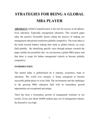 STRATEGIES FOR BEING A GLOBAL
                        MBA PLAYER
ABSTRACT: Global Competitiveness is the tool for success in all spheres.
Even education. Especially management education. This research paper
takes the positive favourable factors aiding the process of making our
management educational institutions globally competitive. The route taken is
the trend towards Indians making their mark as global citizens, on every
field globally. By identifying specific cases through primary research the
paper unfolds the possibility that we can become a global MBA player and
that there is scope for Indian management schools to become globally
competitive.

INTRODUCTION

The mantra today is globalization be it industry, economics, trade or
education. The world over energies is being synergized to become
successful global player in every field. The environment and the challenges
in the growing MBA education field with its tremendous growth
opportunities are exceptional and unique.

There has been a tremendous growth of management institutes in our
society. Every year about 20,000 students pass out of management schools,
the demand is very high.




                                     1
 