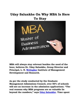 Uday Salunkhe On Why MBA Is Here
To Stay
MBA will always stay relevant besides the need of the
hour, believes Dr. Uday Salunkhe, Group Director and
Principal, L. N. Welingkar Institute of Management
Development and Research.
As per the study conducted by the Graduate
Management Admissions Council, over 50% of schools
will see an increase in the admission applications. “The
real reasons why MBA programs are so valuable lie
beyond the numbers,” says Uday Salunkhe. Time spent
 