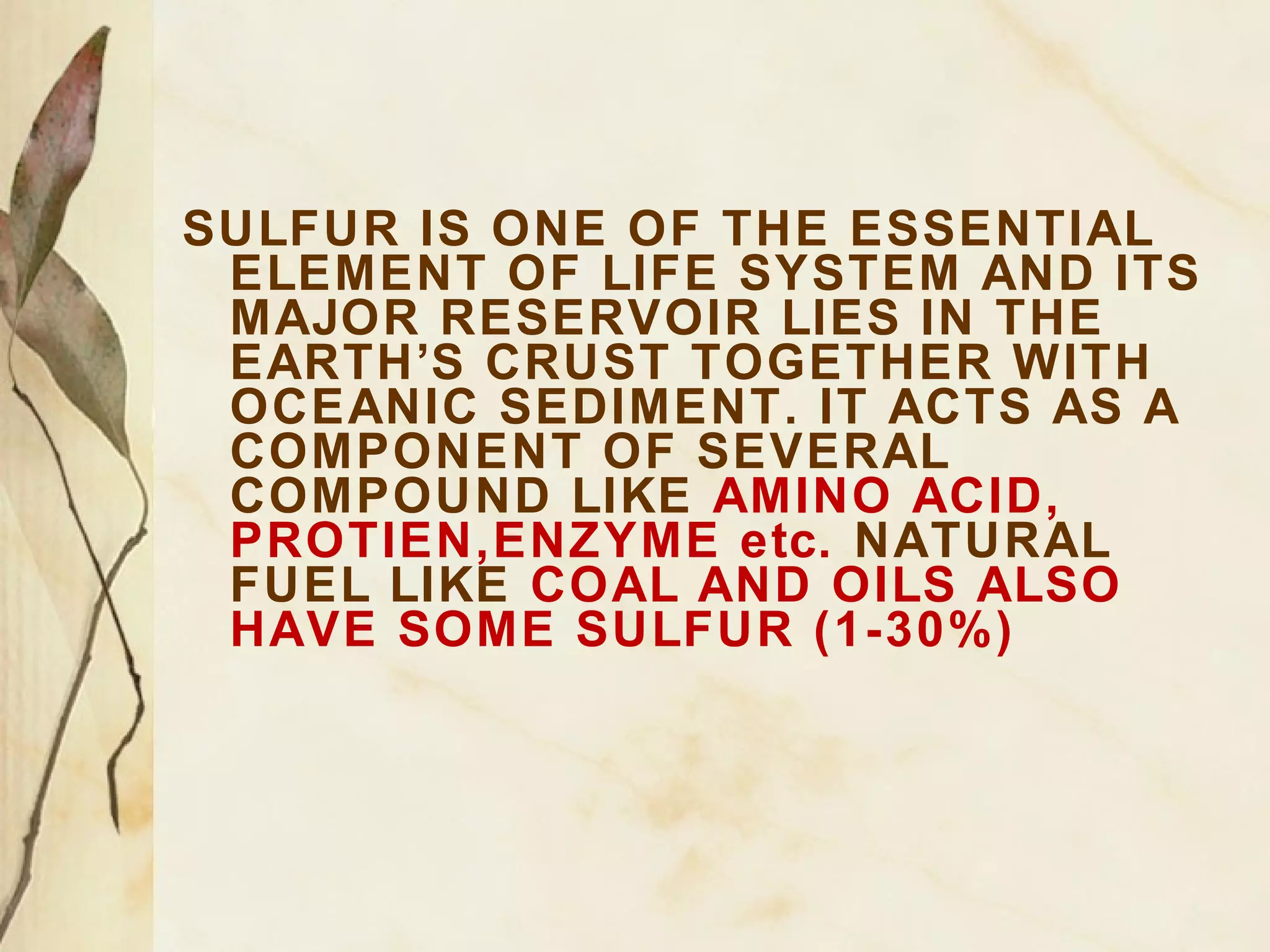 SULFUR IS ONE OF THE ESSENTIAL
ELEMENT OF LIFE SYSTEM AND ITS
MAJOR RESERVOIR LIES IN THE
EARTH’S CRUST TOGETHER WITH
OCEANIC SEDIMENT. IT ACTS AS A
COMPONENT OF SEVERAL
COMPOUND LIKE AMINO ACID,
PROTIEN,ENZYME etc. NATURAL
FUEL LIKE COAL AND OILS ALSO
HAVE SOME SULFUR (1-30%)

 