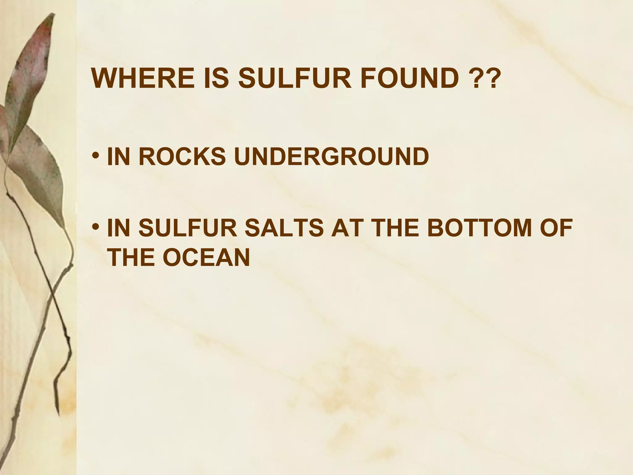 WHERE IS SULFUR FOUND ??
• IN ROCKS UNDERGROUND
• IN SULFUR SALTS AT THE BOTTOM OF
THE OCEAN

 