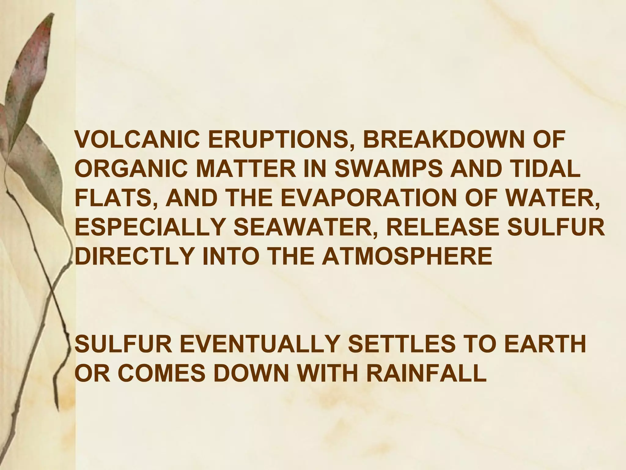 VOLCANIC ERUPTIONS, BREAKDOWN OF
ORGANIC MATTER IN SWAMPS AND TIDAL
FLATS, AND THE EVAPORATION OF WATER,
ESPECIALLY SEAWATER, RELEASE SULFUR
DIRECTLY INTO THE ATMOSPHERE
SULFUR EVENTUALLY SETTLES TO EARTH
OR COMES DOWN WITH RAINFALL

 