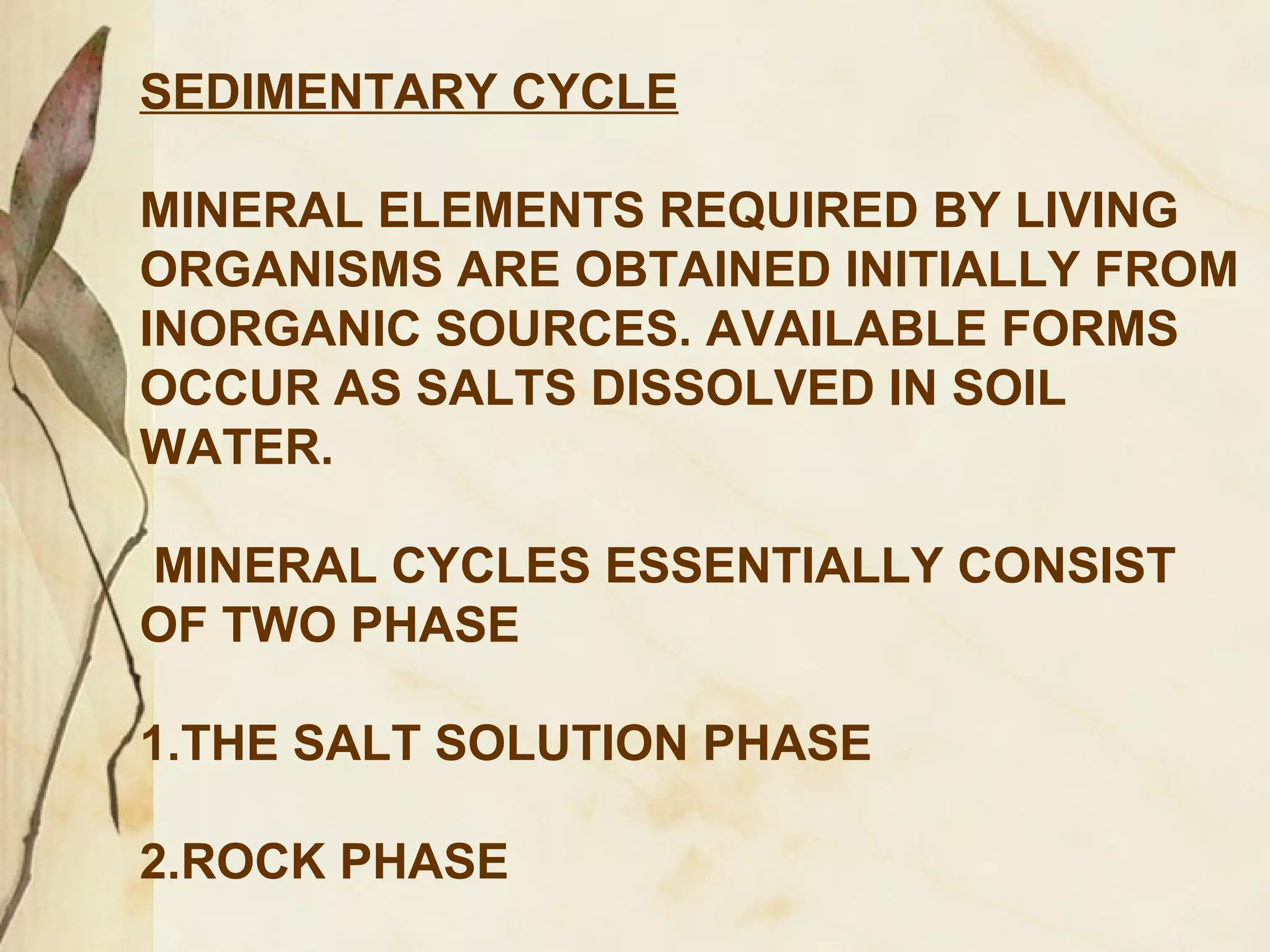 SEDIMENTARY CYCLE
MINERAL ELEMENTS REQUIRED BY LIVING
ORGANISMS ARE OBTAINED INITIALLY FROM
INORGANIC SOURCES. AVAILABLE FORMS
OCCUR AS SALTS DISSOLVED IN SOIL
WATER.
MINERAL CYCLES ESSENTIALLY CONSIST
OF TWO PHASE
1.THE SALT SOLUTION PHASE
2.ROCK PHASE

 