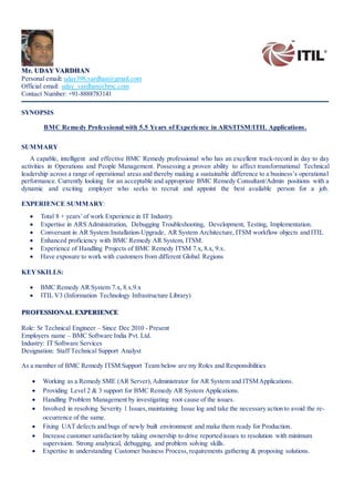 Mr. UDAY VARDHAN
Personal email: uday398.vardhan@gmail.com
Official email: uday_vardhan@bmc.com
Contact Number: +91-8888783141
SYNOPSIS
BMC Remedy Professional with 5.5 Years of Experience in ARS/ITSM/ITIL Applications.
SUMMARY
A capable, intelligent and effective BMC Remedy professional who has an excellent track-record in day to day
activities in Operations and People Management. Possessing a proven ability to affect transformational Technical
leadership across a range of operational areas and thereby making a sustainable difference to a business’s operational
performance. Currently looking for an acceptable and appropriate BMC Remedy Consultant/Admin positions with a
dynamic and exciting employer who seeks to recruit and appoint the best available person for a job.
EXPERIENCE SUMMARY:
 Total 8 + years’of work Experience in IT Industry.
 Expertise in ARS Administration, Debugging Troubleshooting, Development, Testing, Implementation.
 Conversant in AR System Installation-Upgrade, AR System Architecture, ITSM workflow objects and ITIL
 Enhanced proficiency with BMC Remedy AR System, ITSM.
 Experience of Handling Projects of BMC Remedy ITSM 7.x, 8.x, 9.x.
 Have exposure to work with customers from different Global Regions
KEYSKILLS:
 BMC Remedy AR System 7.x, 8.x.9.x
 ITIL V3 (Information Technology Infrastructure Library)
PROFESSIONAL EXPERIENCE
Role: Sr Technical Engineer – Since Dec 2010 - Present
Employers name – BMC Software India Pvt. Ltd.
Industry: IT Software Services
Designation: Staff Technical Support Analyst
As a member of BMC Remedy ITSM Support Team below are my Roles and Responsibilities
 Working as a Remedy SME (AR Server),Administrator for AR System and ITSMApplications.
 Providing Level 2 & 3 support for BMC Remedy AR System Applications.
 Handling Problem Management by investigating root cause of the issues.
 Involved in resolving Severity 1 Issues,maintaining Issue log and take the necessary action to avoid the re-
occurrence of the same.
 Fixing UAT defects and bugs of newly built environment and make them ready for Production.
 Increase customer satisfaction by taking ownership to drive reported issues to resolution with minimum
supervision. Strong analytical, debugging, and problem solving skills.
 Expertise in understanding Customer business Process,requirements gathering & proposing solutions.
 