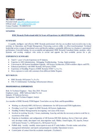 Mr. UDAY VARDHAN
Personal email: uday398.vardhan@gmail.com
Official email: uday_vardhan@bmc.com
Contact Number: +91-8888783141
SYNOPSIS
BMC Remedy Professional with 5.6 Years of Experience in ARS/ITSM/ITIL Applications.
SUMMARY
A capable, intelligent and effective BMC Remedy professional who has an excellent track-record in day to day
activities in Operations and People Management. Possessing a proven ability to affect transformational Technical
leadership across a range of operational areas and thereby making a sustainable difference to a business’s operational
performance. Currently looking for an acceptable and appropriate BMC Remedy Consultant/Admin positions with a
dynamic and exciting employer who seeks to recruit and appoint the best available person for a job.
EXPERIENCE SUMMARY:
 Total 8 + years’of work Experience in IT Industry.
 Expertise in ARS Administration, Debugging Troubleshooting, Testing, Implementation.
 Conversant in AR System Installation-Upgrade, AR System Architecture, ITSM workflow objects and ITIL.
 Enhanced proficiency with BMC Remedy AR System, ITSM.
 Experience of Handling Projects of BMC Remedy ITSM 7.x, 8.x, 9.x.
 Have exposure to work with customers from different Global Regions.
KEYSKILLS:
 BMC Remedy AR System 7.x, 8.x.9.x
 ITIL V3 (Information Technology Infrastructure Library)
PROFESSIONAL EXPERIENCE
Role: Sr Technical Engineer – Since Dec 2010 - Present
Employers name – BMC Software India Pvt. Ltd.
Industry: IT Software Services
Designation: Staff Technical Support Analyst
As a member of BMC Remedy ITSM Support Team below are my Roles and Responsibilities
 Working as a Remedy SME (AR Server), Administrator for AR System and ITSM Applications.
 Providing Level 2 & 3 support for BMC Remedy AR System Applications.
 Handling Problem Management by investigating root cause of the issues.
 Involved in resolving Severity 1 Issues,maintaining Issue log and take the necessary action to avoid the re-
occurrence of the same.
 Expertise in Installation and configuration of AR Systems (MS SQL database,Server, Client tool, admin
tool, developer studio, data import tool, data migration tool), Midtier, Email Engine, IIS, Apache,Tomcat
(AR System Version 7.x, AR System 8.x, AR System 9.x) etc.
 Publish daily / weekly / monthly status reports to users & IT stake holders. Provide routine and ad-hoc
management information and reports and participate in monthly Operational reviews.
 Central point of contact from the escalation stand point. (Technical )
 