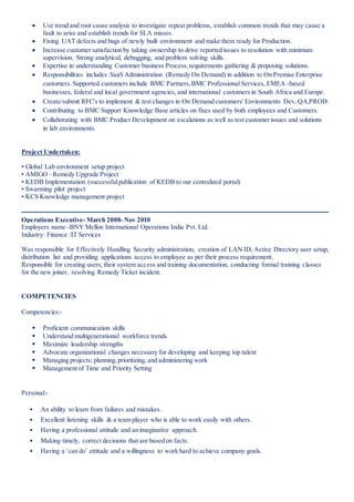  Use trend and root cause analysis to investigate repeat problems, establish common trends that may cause a
fault to arise and establish trends for SLA misses.
 Fixing UAT defects and bugs of newly built environment and make them ready for Production.
 Increase customer satisfaction by taking ownership to drive reported issues to resolution with minimum
supervision. Strong analytical, debugging, and problem solving skills.
 Expertise in understanding Customer business Process,requirements gathering & proposing solutions.
 Responsibilities includes SaaS Administration (Remedy On Demand) in addition to On Premise Enterprise
customers. Supported customers include BMC Partners,BMC Professional Services, EMEA -based
businesses, federal and local government agencies, and international customers in South Africa and Europe.
 Create/submit RFC's to implement & test changes in On Demand customers' Environments Dev, QA,PROD.
 Contributing to BMC Support Knowledge Base articles on fixes used by both employees and Customers.
 Collaborating with BMC Product Development on escalations as well as test customer issues and solutions
in lab environments.
Project Undertaken:
• Global Lab environment setup project
• AMIGO –Remedy Upgrade Project
• KEDB Implementation (successfulpublication of KEDB to our centralized portal)
• Swarming pilot project
• KCS Knowledge management project
Operations Executive- March 2008- Nov 2010
Employers name -BNY Mellon International Operations India Pvt. Ltd.
Industry: Finance /IT Services
Was responsible for Effectively Handling Security administration, creation of LAN ID, Active Directory user setup,
distribution list and providing applications access to employee as per their process requirement.
Responsible for creating users, their system access and training documentation, conducting formal training classes
for the new joiner, resolving Remedy Ticket incident.
COMPETENCIES
Competencies:-
 Proficient communication skills
 Understand multigenerational workforce trends
 Maximize leadership strengths
 Advocate organizational changes necessary for developing and keeping top talent
 Managing projects; planning,prioritizing, and administering work
 Management of Time and Priority Setting
Personal:-
 An ability to learn from failures and mistakes.
 Excellent listening skills & a team player who is able to work easily with others.
 Having a professional attitude and an imaginative approach.
 Making timely, correct decisions that are based on facts.
 Having a ‘can do’ attitude and a willingness to work hard to achieve company goals.
 