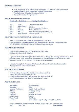AREAS OF EXPERTISE
 BMC Remedy AR Server (SME), People management, IT Operations, Project management.
 Incident/Problem/Change Management, Business Analysis skills
 Troubleshooting, Debugging, Root Cause Analysis
 Process/Service/Quality Improvements
Work Related Training & Certification
Completed Institution Training / Certification
2015 EDS Kepner Tregoe (KT)
2014 British Council IELTS
2012 EXL ITIL V3 Foundation Certificate
2010 Microsoft MCSA 2003 Server
2009 IBM Tivoli Storage Manager Certified (5.4)
2007 SEED InfoTech Software Testing
EDUCATIONAL AND PROFESSIONALCREDENTIALS
MASTER OF COMPUTER APPLICATIONS (With first Class) 2008
CSIBER Institute of Technology affiliated with Shivaji University, Kolhapur (Maharashtra) India.
B.A. (ENGLISH); 2004 Shivaji University, Kolhapur (Maharashtra) India.
TECHNICAL KNOWLEDGE
Platforms/OS: Windows Server 2012, Windows 7/8, UNIX (Linux)
Database:SQL Server 2012, ORACLE
Applications/Tools: BMC Remedy ITSM and AR System 7.x through 9.x, including Remedy Service Desk
(Incident, Change, Asset,and Problem Management),AR Server, Mid-Tier, RKM, SRM, SLM, CMDB.
Networks/Protocols: TCP/IP,Ethernet, FTP,Telnet, SMTP, MAPI,POP3
Automated Testing Tools Awareness:Win Runner, Test Director, QuickTestPro, Rational Robot
Directory Structure: Active Directory 2012
SPECIAL ACHIEVEMENTS:
• KCS Knowledge Champion Key Contributor award (January 2015)
• Star of the Quarter Award 2015 (Q2FY16)
• Achieved highest performance (CSI) rating in BMC Software 2014-2015
• Received approximately 100 global client appreciation E-mails.
PERSONAL DETAILS:
Date of Birth: 24th
January 1983
Nationality: Indian
Language Proficiency: English, Hindi, and Marathi
Hobbies: Swimming, Driving
Passport: Available
References: Available on Request
Marital Status: Married
Notice Period: One Month.
Address: Kalwad (Behind Airport) Lohgaon Road, Pune- 411015
I hereby acknowledge that the information furnished above is true & best to my knowledge.
Date: Place: Pune Uday Vardhan
 