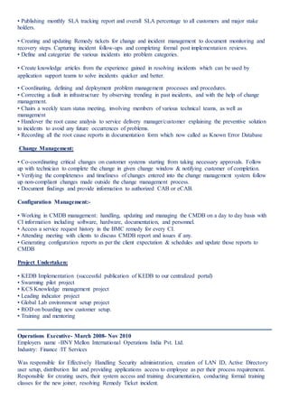 • Publishing monthly SLA tracking report and overall SLA percentage to all customers and major stake
holders.
• Creating and updating Remedy tickets for change and incident management to document monitoring and
recovery steps. Capturing incident follow-ups and completing formal post implementation reviews.
• Define and categorize the various incidents into problem categories.
• Create knowledge articles from the experience gained in resolving incidents which can be used by
application support teams to solve incidents quicker and better.
• Coordinating, defining and deployment problem management processes and procedures.
• Correcting a fault in infrastructure by observing trending in past incidents, and with the help of change
management.
• Chairs a weekly team status meeting, involving members of various technical teams, as well as
management
• Handover the root cause analysis to service delivery manager/customer explaining the preventive solution
to incidents to avoid any future occurrences of problems.
• Recording all the root cause reports in documentation form which now called as Known Error Database
Change Management:
• Co-coordinating critical changes on customer systems starting from taking necessary approvals. Follow
up with technician to complete the change in given change window & notifying customer of completion.
• Verifying the completeness and timeliness of changes entered into the change management system follow
up non-compliant changes made outside the change management process.
• Document findings and provide information to authorized CAB or eCAB.
Configuration Management:-
• Working in CMDB management: handling, updating and managing the CMDB on a day to day basis with
CI information including software, hardware, documentation, and personnel.
• Access a service request history in the BMC remedy for every CI.
• Attending meeting with clients to discuss CMDB report and issues if any.
• Generating configuration reports as per the client expectation & schedules and update those reports to
CMDB
Project Undertaken:
• KEDB Implementation (successful publication of KEDB to our centralized portal)
• Swarming pilot project
• KCS Knowledge management project
• Leading indicator project
• Global Lab environment setup project
• ROD on boarding new customer setup.
• Training and mentoring
Operations Executive- March 2008- Nov 2010
Employers name -BNY Mellon International Operations India Pvt. Ltd.
Industry: Finance /IT Services
Was responsible for Effectively Handling Security administration, creation of LAN ID, Active Directory
user setup, distribution list and providing applications access to employee as per their process requirement.
Responsible for creating users, their system access and training documentation, conducting formal training
classes for the new joiner, resolving Remedy Ticket incident.
 