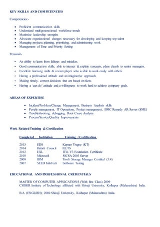 KEY SKILLS AND COMPETENCIES
Competencies:-
 Proficient communication skills
 Understand multigenerational workforce trends
 Maximize leadership strengths
 Advocate organizational changes necessary for developing and keeping top talent
 Managing projects; planning, prioritizing, and administering work
 Management of Time and Priority Setting
Personal:-
 An ability to learn from failures and mistakes.
 Good communication skills; able to interact & explain concepts, plans clearly to senior managers.
 Excellent listening skills & a team player who is able to work easily with others.
 Having a professional attitude and an imaginative approach.
 Making timely, correct decisions that are based on facts.
 Having a ‘can do’ attitude and a willingness to work hard to achieve company goals.
AREAS OF EXPERTISE
 Incident/Problem/Change Management, Business Analysis skills
 People management, IT Operations, Project management, BMC Remedy AR Server (SME)
 Troubleshooting, debugging, Root Cause Analysis
 Process/Service/Quality Improvements
Work RelatedTraining & Certification
Completed Institution Training / Certification
2015 EDS Kepner Tregoe (KT)
2014 British Council IELTS
2012 EXL ITIL V3 Foundation Certificate
2010 Microsoft MCSA 2003 Server
2009 IBM Tivoli Storage Manager Certified (5.4)
2007 SEED InfoTech Software Testing
EDUCATIONAL AND PROFESSIONAL CREDENTIALS
MASTER OF COMPUTER APPLICATIONS (With first Class) 2009
CSIBER Institute of Technology affiliated with Shivaji University, Kolhapur (Maharashtra) India.
B.A. (ENGLISH); 2004 Shivaji University, Kolhapur (Maharashtra) India.
 