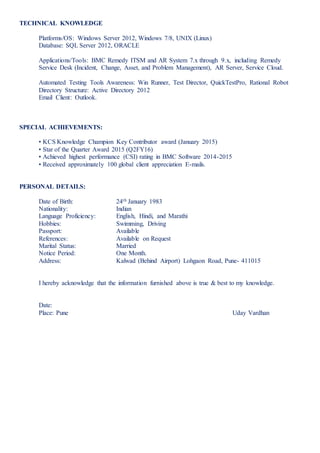 TECHNICAL KNOWLEDGE
Platforms/OS: Windows Server 2012, Windows 7/8, UNIX (Linux)
Database: SQL Server 2012, ORACLE
Applications/Tools: BMC Remedy ITSM and AR System 7.x through 9.x, including Remedy
Service Desk (Incident, Change, Asset, and Problem Management), AR Server, Service Cloud.
Automated Testing Tools Awareness: Win Runner, Test Director, QuickTestPro, Rational Robot
Directory Structure: Active Directory 2012
Email Client: Outlook.
SPECIAL ACHIEVEMENTS:
• KCS Knowledge Champion Key Contributor award (January 2015)
• Star of the Quarter Award 2015 (Q2FY16)
• Achieved highest performance (CSI) rating in BMC Software 2014-2015
• Received approximately 100 global client appreciation E-mails.
PERSONAL DETAILS:
Date of Birth: 24th January 1983
Nationality: Indian
Language Proficiency: English, Hindi, and Marathi
Hobbies: Swimming, Driving
Passport: Available
References: Available on Request
Marital Status: Married
Notice Period: One Month.
Address: Kalwad (Behind Airport) Lohgaon Road, Pune- 411015
I hereby acknowledge that the information furnished above is true & best to my knowledge.
Date:
Place: Pune Uday Vardhan
 