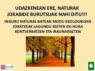 UDAZKENEAN ERE, NATURAK
JOKABIDE BURUTSUAK NAHI DITU!!!
INGURU NATURAL BATEAN MODU EKOLOGIKOAN
JOKATZEAK LAGUNDU EGITEN DU HURA
KONTSERBATZEN ETA IRAUNARAZTEN

 