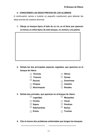 El Bosque de Ribera

   4. CONOCEMOS LAS IDEAS PREVIAS DE LOS ALUMNOS
A continuación vamos a mostrar un pequeño cuestionario para detectar las
ideas previas de nuestros alumnos.


   1. Dibuja un bosque típico al lado de un río, en él tiene que aparecer
       al menos un árbol típico de este bosque, un animal y una planta.




   2. Señala las dos principales especies vegetales, que aparecen en el
       bosque de ribera:
                     Encinas                         Olmos
                     Fresnos                         Zarzas
                    Sauces                           Gramíneas
                    Chopos                           Castaño
                    Alcornoques                      Rosales


   3. Señala dos animales, que aparecen en el bosque de ribera:
                    Lagartijas                       Mosquitos
                    Cerdos                           Vacas
                    Sapos                            Perdices
                    Salamandras                      Buhos
                    Erizos                           Truchas




   4. Cita al menos dos problemas ambientales que tengan los bosques.
       ______________________         _________________________


                                     13
 