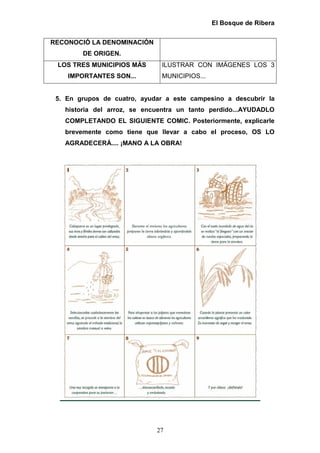 El Bosque de Ribera


RECONOCIÓ LA DENOMINACIÓN
        DE ORIGEN.
 LOS TRES MUNICIPIOS MÁS       ILUSTRAR CON IMÁGENES LOS 3
    IMPORTANTES SON...         MUNICIPIOS...


 5. En grupos de cuatro, ayudar a este campesino a descubrir la
   historia del arroz, se encuentra un tanto perdido...AYUDADLO
   COMPLETANDO EL SIGUIENTE COMIC. Posteriormente, explicarle
   brevemente como tiene que llevar a cabo el proceso, OS LO
   AGRADECERÁ.... ¡MANO A LA OBRA!




                             27
 