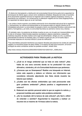 El Bosque de Ribera



- El efecto de interceptación y distribución de la pluviosidad (lluvia) forma parte de la capacidad de
los bosques de retener agua y actuar como verdaderos embalses. Después de la tala, el aumento
de la escorrentía superficial provoca la migración de la materia orgánica (hojarasca, humus), la
exportación de nutrientes y, en consecuencia, la alteración negativa de los ciclos biogeoquímicos.
La capacidad de retener agua se ve así mermada.

- Las cortas a hecho suponen una drástica eliminación de la diversidad estructural de la vegetación
y, precisamente, los valores de biodiversidad en los bosques están en relación directa con la
complejidad estructural. La zona talada ha pasado a tener una diversidad florística y estructural más
pobre y homogénea y, por tanto, la comunidad faunística es asimismo menos rica y diversa.

- El arbolado viejo y la existencia de árboles muertos en pie y en el suelo son imprescindibles para
la vida en el bosque. Determinadas especies (quirópteros, pájaros carpinteros o pequeños
roedores) requieren de estos medios como lugar de alimentación, refugio y/o cría. La práctica
generalizada de eliminar el arbolado viejo y la madera muerta (en pie y en el suelo) deja a
numerosas especies sin recursos tróficos o zonas de nidificación.

"Tras esta fatídica actuación tendremos que esperar décadas para alcanzar los niveles de cobertura
vegetal y el microclima propio de estos medios. A la espera de esta futura situación, la función
ecológica de estos corredores verdes ha quedado anulada", añadió Soto.

(http://www.noticias.info/archivo/2003/200310/20031021/20031021_12099.shtm)




                  ACTIVIDADES PARA TRABAJAR LA NOTICIA

         1. ¿Cuál es el riesgo ambiental que se trata en esta noticia? ¿Nos
             habla de una zona concreta donde se ha producido? En caso
             afirmativo, nómbralo y di a la Comunidad Autónoma que pertenece.
         2. ¿Conoces que es Greenpeace? Realiza una búsqueda en Internet,
             sobre este aspecto y elabora un informe con información que
             consideres relevante adjuntando dos fotos donde muestre las
             labores que realizan.
         3. ¿Cuáles son los efectos ambientales que está provocando este
             gran problema ambiental? ¿Afecta positiva o negativamente al
             entorno?
         4. Elaborad una opinión personal sobre lo que os sugiere la noticia, y
             proponed medidas para apaliar este problema ambiental.
         5. ¿Os ha resultado útil la lectura de este artículo? ¿Es fácil o difícil
             de entender o asimilar? Argumentad la respuesta y realizar un
             resumen de un máximo de 15 líneas sobre la noticia.




                                                 44
 