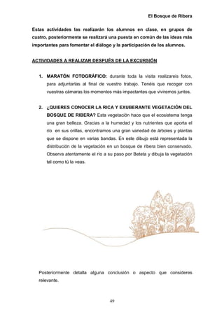 El Bosque de Ribera

Estas actividades las realizarán los alumnos en clase, en grupos de
cuatro, posteriormente se realizará una puesta en común de las ideas más
importantes para fomentar el diálogo y la participación de los alumnos.


ACTIVIDADES A REALIZAR DESPUÉS DE LA EXCURSIÓN


   1. MARATÓN FOTOGRÁFICO: durante toda la visita realizareis fotos,
      para adjuntarlas al final de vuestro trabajo. Tenéis que recoger con
      vuestras cámaras los momentos más impactantes que viviremos juntos.


   2. ¿QUIERES CONOCER LA RICA Y EXUBERANTE VEGETACIÓN DEL
      BOSQUE DE RIBERA? Esta vegetación hace que el ecosistema tenga
      una gran belleza. Gracias a la humedad y los nutrientes que aporta el
      río en sus orillas, encontramos una gran variedad de árboles y plantas
      que se dispone en varias bandas. En este dibujo está representada la
      distribución de la vegetación en un bosque de ribera bien conservado.
      Observa atentamente el río a su paso por Beteta y dibuja la vegetación
      tal como tú la veas.




   Posteriormente detalla alguna conclusión o aspecto que consideres
   relevante.



                                    49
 