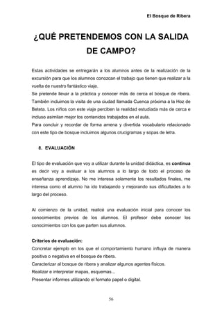El Bosque de Ribera



¿QUÉ PRETENDEMOS CON LA SALIDA
                            DE CAMPO?

Estas actividades se entregarán a los alumnos antes de la realización de la
excursión para que los alumnos conozcan el trabajo que tienen que realizar a la
vuelta de nuestro fantástico viaje.
Se pretende llevar a la práctica y conocer más de cerca el bosque de ribera.
También incluimos la visita de una ciudad llamada Cuenca próxima a la Hoz de
Beteta. Los niños con este viaje perciben la realidad estudiada más de cerca e
incluso asimilan mejor los contenidos trabajados en el aula.
Para concluir y recordar de forma amena y divertida vocabulario relacionado
con este tipo de bosque incluimos algunos crucigramas y sopas de letra.


   8. EVALUACIÓN


El tipo de evaluación que voy a utilizar durante la unidad didáctica, es continua
es decir voy a evaluar a los alumnos a lo largo de todo el proceso de
enseñanza aprendizaje. No me interesa solamente los resultados finales, me
interesa como el alumno ha ido trabajando y mejorando sus dificultades a lo
largo del proceso.


Al comienzo de la unidad, realicé una evaluación inicial para conocer los
conocimientos previos de los alumnos. El profesor debe conocer los
conocimientos con los que parten sus alumnos.


Criterios de evaluación:
Concretar ejemplo en los que el comportamiento humano influya de manera
positiva o negativa en el bosque de ribera.
Caracterizar al bosque de ribera y analizar algunos agentes físicos.
Realizar e interpretar mapas, esquemas...
Presentar informes utilizando el formato papel o digital.



                                        56
 