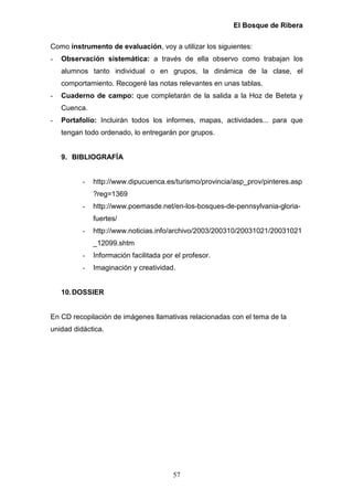 El Bosque de Ribera

Como instrumento de evaluación, voy a utilizar los siguientes:
-   Observación sistemática: a través de ella observo como trabajan los
    alumnos tanto individual o en grupos, la dinámica de la clase, el
    comportamiento. Recogeré las notas relevantes en unas tablas.
-   Cuaderno de campo: que completarán de la salida a la Hoz de Beteta y
    Cuenca.
-   Portafolio: Incluirán todos los informes, mapas, actividades... para que
    tengan todo ordenado, lo entregarán por grupos.


    9. BIBLIOGRAFÍA


          -   http://www.dipucuenca.es/turismo/provincia/asp_prov/pinteres.asp
              ?reg=1369
          -   http://www.poemasde.net/en-los-bosques-de-pennsylvania-gloria-
              fuertes/
          -   http://www.noticias.info/archivo/2003/200310/20031021/20031021
              _12099.shtm
          -   Información facilitada por el profesor.
          -   Imaginación y creatividad.


    10. DOSSIER


En CD recopilación de imágenes llamativas relacionadas con el tema de la
unidad didáctica.




                                        57
 